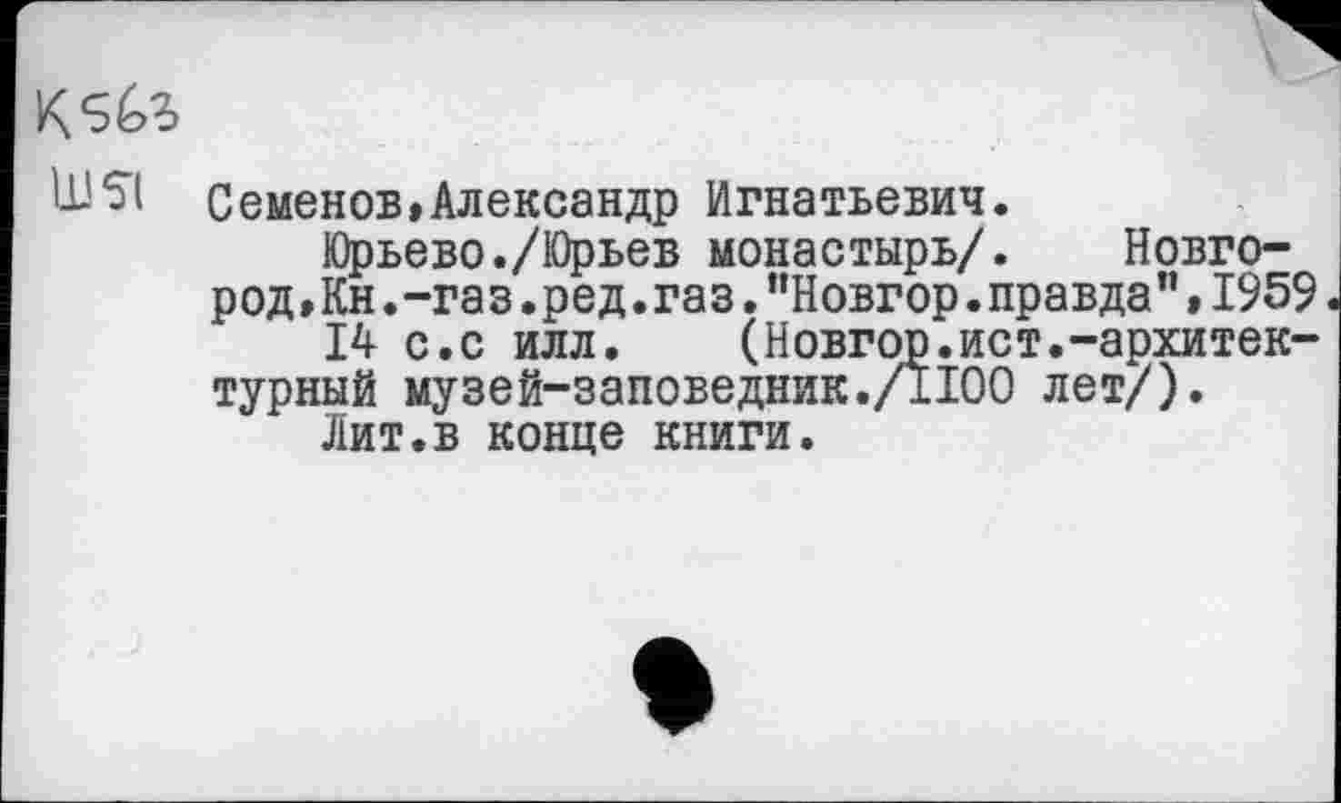 ﻿K
UJ SI Семенов»Александр Игнатьевич.
Юрьево./Юрьев монастырь/.	Новго-
род »Кн. -га з .ред. газ ."Новгор.правда",1959
14 с.с илл.	(Новгор.ист.-архитек-
турный музей-заповедник./1100 лет/).
Лит.в конце книги.
